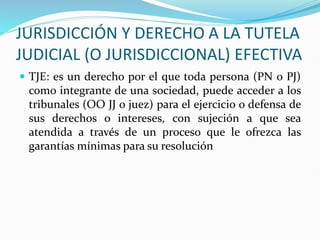 JURISDICCIÓN Y DERECHO A LA TUTELA
JUDICIAL (O JURISDICCIONAL) EFECTIVA
 TJE: es un derecho por el que toda persona (PN o PJ)
como integrante de una sociedad, puede acceder a los
tribunales (OO JJ o juez) para el ejercicio o defensa de
sus derechos o intereses, con sujeción a que sea
atendida a través de un proceso que le ofrezca las
garantías mínimas para su resolución
 