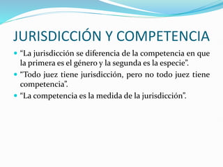 JURISDICCIÓN Y COMPETENCIA
 “La jurisdicción se diferencia de la competencia en que
la primera es el género y la segunda es la especie”.
 “Todo juez tiene jurisdicción, pero no todo juez tiene
competencia”.
 “La competencia es la medida de la jurisdicción”.
 