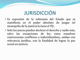 JURISDICCIÓN
 Es expresión de la soberanía del Estado que se
manifiesta en el poder absoluto de juzgar (el
monopolio de la justicia la tiene el PJ).
 Solo los jueces pueden declarar el derecho y nadie más,
salvo las excepciones de ley; estos resuelven
controversias conflictos o indertidumbres, ambas con
relevancia jurídica, con la finalidad de lograr la paz
social en justicia.
 