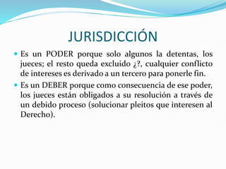 JURISDICCIÓN
 Es un PODER porque solo algunos la detentas, los
jueces; el resto queda excluido ¿?, cualquier conflicto
de intereses es derivado a un tercero para ponerle fin.
 Es un DEBER porque como consecuencia de ese poder,
los jueces están obligados a su resolución a través de
un debido proceso (solucionar pleitos que interesen al
Derecho).
 