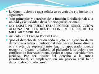  La Constitución de 1993 señala en su artículo 139 inciso 1 lo
siguiente:
 “son principios y derechos de la función jurisdiccional: 1. la
unidad y exclusividad de la función jurisdiccional”.
 NO EXISTE NI PUEDE ESTABLECERSE JURISDICCIÓN
ALGUNA INDEPENDIENTE, CON EXCEPCIÓN DE LA
MILITAR Y ARBITRAL.
 Artículo 2 del Código Pocesal Civil:
 “por el derecho de acción todo sujeto, en ejercicio de su
derecho a la tutela jurisdiccional efectiva y en forma directa
o a través de representante legal o apoderado, puede
recurrir al órgano jurisdiccional pidiendo la solución a un
conflicto de intereses intersubjetivo o a una incertidumbre
jurídica. Por ser titular del derecho a la tutela
jurisdiccional, el emplazado en un proceso civil tiene
derecho de contradicción”.
 