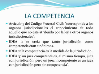 LA COMPETENCIA
 Artículo 5 del Código Procesal Civil: “corresponde a los
órganos jurisdiccionales el conocimiento de todo
aquello que no esté atribuido por la ley a otros órganos
jurisdiccionales”.
 IDEA 1: se creía que tanto jurisdicción como
competencia eran sinónimos.
 IDEA 2: la competencia es la medida de la jurisdicción.
 IDEA 3: un juez competente es, al mismo tiempo, juez
con jurisdicción; pero un juez incompetente es un juez
con jurisdicción pero sin competencia”.
 