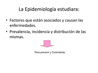 La Epidemiología estudiara:
• Factores que están asociados y causan las
enfermedades.
• Prevalencia, incidencia y distribución de las
mismas.
Para prevenir y Controlarlas
 