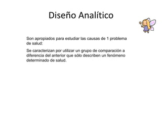 Diseño Analítico
Son apropiados para estudiar las causas de 1 problema
de salud:
Se caracterizan por utilizar un grupo de comparación a
diferencia del anterior que sólo describen un fenómeno
determinado de salud.
 