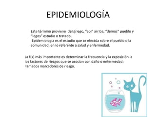 EPIDEMIOLOGÍA
Este término proviene del griego, “epi” arriba, “demos” pueblo y
“logos” estudio o tratado.
Epidemiología es el estudio que se efectúa sobre el pueblo o la
comunidad, en lo referente a salud y enfermedad.
La f(x) más importante es determinar la frecuencia y la exposición a
los factores de riesgos que se asocian con daño o enfermedad;
llamados marcadores de riesgo.
 