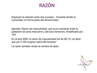 RAZÓN
Expresan la relación entre dos sucesos , Cociente donde el
numerador no forma parte del denominador.
Ejemplo: Razon de masculinidad, que es el cuociente entre la
población de sexo masculino y del sexo femenino. Amplificado por
100
En el año 2000; la razon de masculinidad fue de 98,1%, es decir
que por c/100 mujeres había 98 hombres”
La razón también recibe el nombre de abds.
 