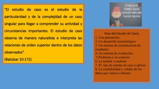 “El estudio de caso es el estudio de la
particularidad y de la complejidad de un caso
singular para llegar a comprender su actividad y
circunstancias importantes. El estudio de caso
observa de manera naturalista e interpreta las
relaciones de orden superior dentro de los datos
observados”.
(Balcázar 10:172)
Paso del Estudio de Casos
1. Una planeación
2. Un desarrollo metodológico
3. Un sistema de comunicación de
resultados
4. Un sistema de evaluación.
5.Problema y su contexto
6. La unidad a analizar.
7. El tipo de estudio de caso a aplicar.
8. La confiabilidad y validez de los
datos que vamos a obtener.
 
