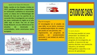 Aportes en las Ciencias de la Educación:
Stake, nacido en los Estados Unidos en
1927, psicólogo educativo y especialista
en evaluación cualitativa es reconocido
como un clásico de la Metodología del
Estudio de Caso por los aportes de su
conocido libro Investigación con estudio
de casos, publicado en inglés en el año
1995 bajo el título The Art of Case
Study Research, es una referencia en los
estudios de doctorado de
universidades, tanto americanas como
europeas.
Papel del Investigador:
El investigador en el estudio de
caso debe, en un inicio, reconocer
la unidad/suejto/objeto de estudio,
que puede ser una persona, una
organización, un programa de
estudio, un acontecimiento
particular o una unidad de análisis
documental.
En materia educativa:
En ésta área pueden ser casos
potenciales: un alumno, un
profesor, una clase, un
programa de investigación, un
modelo, el ejercicio de una
práctica docente, una institución
educativa, un material
bibliográficos específico o un
proceso de aprendizaje.
 