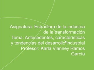 Asignatura: Estructura de la industria
de la transformación
Tema: Antecedentes, características
y tendencias del desarrollo industrial
Profesor: Karla Vianney Ramos
García
 