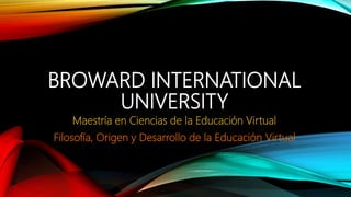 BROWARD INTERNATIONAL
UNIVERSITY
Maestría en Ciencias de la Educación Virtual
Filosofía, Origen y Desarrollo de la Educación Virtual
 