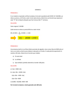 SEMANA 2
PROBLEMA 1
Si un moderno respirador artificial costaba al inicio de la pandemia del COVID-19 $18 000 y se
eleva su precio, un 8 % de su valor inicial cada semana, determine una función que exprese el
valor “V” de la máquina después que han transcurrido “t” semanas.
SOLUCIÓN:
Valor original: $ 18 000
Cada semana se eleva su precio 8% de su valor inicial:
8% 18 000 =
8
100
. 18 000 = 1 440
PROBLEMA 2
Una empresa textil en Los Olivos fabrica prendas de algodón, tiene costos fijos de 4500 soles al
mes y sus costos unitarios para elaborar cada polo es 14 soles. Si cada polo de exportación lo
vende en 40 soles. Determine la función que modele:
a) El costo total
b) La utilidad.
c) Qué utilidad o pérdida obtendría al vender 180 polos
SOLUCIÓN:
a) C(x) = 4500 +14x
b) U(x)= 40x – (4500 +14x)
U(x)= 40x – 4500 -14x)
U(x)= 26x –4500
c) U(180) = 26(180) -4500 =180
Por lo tanto la empresa estaría ganando solo 180 soles
V(t) = 18000 +1440 t
 