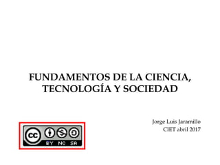 FUNDAMENTOS DE LA CIENCIA,
TECNOLOGÍA Y SOCIEDAD
Jorge Luis Jaramillo
CIET abril 2017
 