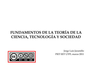 FUNDAMENTOS DE LA TEORÍA DE LA CIENCIA, TECNOLOGÍA Y SOCIEDAD Jorge Luis Jaramillo PIET EET UTPL marzo 2011 