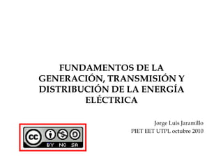 FUNDAMENTOS DE LA GENERACIÓN, TRANSMISIÓN Y DISTRIBUCIÓN DE LA ENERGÍA ELÉCTRICA Jorge Luis Jaramillo PIET EET UTPL octubre 2010 