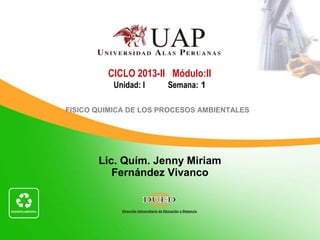 Lic. Quím. Jenny Miriam
Fernández Vivanco
CICLO 2013-II Módulo:II
Unidad: I Semana: 1
FISICO QUIMICA DE LOS PROCESOS AMBIENTALES
 