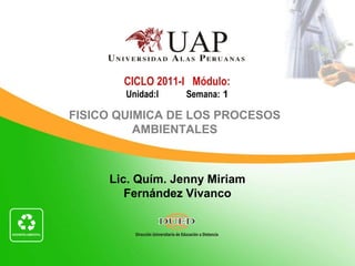Lic. Quím. Jenny Miriam
Fernández Vivanco
CICLO 2011-I Módulo:
Unidad:I Semana: 1
FISICO QUIMICA DE LOS PROCESOS
AMBIENTALES
 
