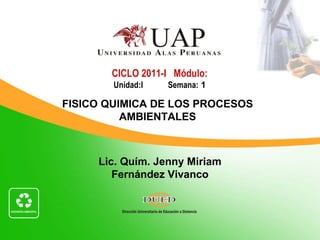 Lic. Quím. Jenny Miriam Fernández Vivanco CICLO 2011-I  Módulo: Unidad:I   Semana:  1 FISICO QUIMICA DE LOS PROCESOS AMBIENTALES 