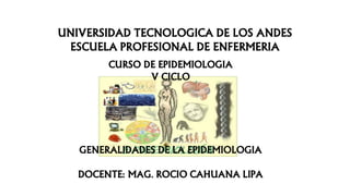 UNIVERSIDAD TECNOLOGICA DE LOS ANDES
ESCUELA PROFESIONAL DE ENFERMERIA
CURSO DE EPIDEMIOLOGIA
V CICLO
GENERALIDADES DE LA EPIDEMIOLOGIA
DOCENTE: MAG. ROCIO CAHUANA LIPA
 