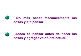 No más hacer mecánicamente las cosas y sin pensar. Ahora és pensar antes de hacer las cosas y agregar valor intelectual. 