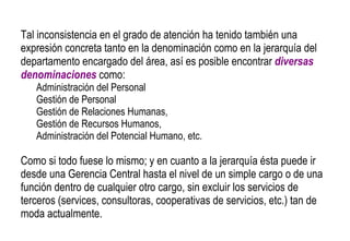 Tal inconsistencia en el grado de atención ha tenido también una expresión concreta tanto en la denominación como en la jerarquía del departamento encargado del área, así es posible encontrar  diversas denominaciones  como:  Administración del Personal Gestión de Personal Gestión de Relaciones Humanas,  Gestión de Recursos Humanos,  Administración del Potencial Humano, etc.  Como si todo fuese lo mismo; y en cuanto a la jerarquía ésta puede ir desde una Gerencia Central hasta el nivel de un simple cargo o de una función dentro de cualquier otro cargo, sin excluir los servicios de terceros (services, consultoras, cooperativas de servicios, etc.) tan de moda actualmente. 