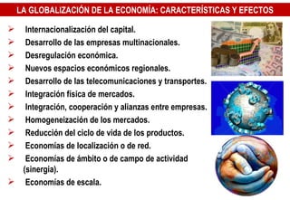 Internacionalización del capital. Desarrollo de las empresas multinacionales. Desregulación económica. Nuevos espacios económicos regionales. Desarrollo de las telecomunicaciones y transportes. Integración física de mercados. Integración, cooperación y alianzas entre empresas. Homogeneización de los mercados. Reducción del ciclo de vida de los productos. Economías de localización o de red. Economías de ámbito o de campo de actividad (sinergia). Economías de escala. LA GLOBALIZACIÓN DE LA ECONOMÍA: CARACTERÍSTICAS Y EFECTOS 