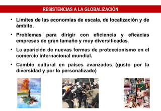 RESISTENCIAS A LA GLOBALIZACIÓN Límites de las economías de escala, de localización y de ámbito. Problemas para dirigir con eficiencia y eficacias empresas de gran tamaño y muy diversificadas. La aparición de nuevas formas de proteccionismo en el comercio internacional mundial. Cambio cultural en países avanzados (gusto por la diversidad y por lo personalizado) 