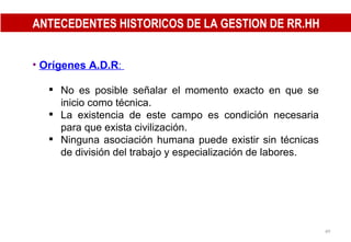 ANTECEDENTES HISTORICOS DE LA GESTION DE RR.HH Orígenes A.D.R :  No es posible señalar el momento exacto en que se inicio como técnica.  La existencia de este campo es condición necesaria para que exista civilización. Ninguna asociación humana puede existir sin técnicas de división del trabajo y especialización de labores. 