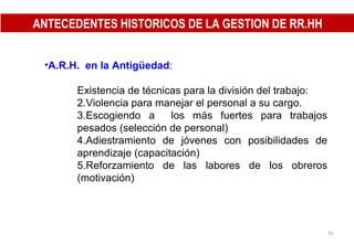 A.R.H.  en la Antigüedad : Existencia de técnicas para la división del trabajo: Violencia para manejar el personal a su cargo. Escogiendo a  los más fuertes para trabajos pesados (selección de personal) Adiestramiento de jóvenes con posibilidades de aprendizaje (capacitación) Reforzamiento de las labores de los obreros (motivación) ANTECEDENTES HISTORICOS DE LA GESTION DE RR.HH 