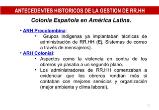 Colonia Española en América Latina. ARH Precolombina : Grupos indígenas ya implantaban técnicas de administración de RR.HH (Ej. Sistemas de correo a través de mensajeros). ARH Colonial : Aspectos como la violencia en contra de los obreros ya pasaba a un segundo plano. Los administradores de RR.HH comenzaban a evidenciar que los obreros rendían más si contaban con mejores servicios y organización (mejor ambiente y clima laboral). ANTECEDENTES HISTORICOS DE LA GESTION DE RR.HH 