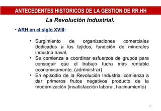 La Revolución Industrial.   ARH en el siglo XVIII : Surgimiento de organizaciones comerciales dedicadas a los tejidos, fundición de minerales industria naval. Se comienza a coordinar esfuerzos de grupos para conseguir que el trabajo fuera más rentable económicamente.  (administrar)  En episodio de la Revolución Industrial comienza a dar primeros frutos negativos producto de la modernización (insatisfacción laboral, hacinamiento) ANTECEDENTES HISTORICOS DE LA GESTION DE RR.HH 