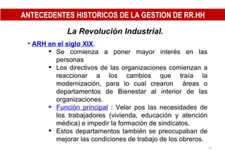 La Revolución Industrial.   ARH en el siglo XIX . Se comienza a poner mayor interés en las personas  Los directivos de las organizaciones comienzan a reaccionar a los cambios que traía la modernización, para lo cual crearon  áreas o departamentos de Bienestar al interior de las organizaciones. Función principal  : Velar pos las necesidades de los trabajadores (vivienda, educación y atención médica) e impedir la formación de sindicatos. Estos departamentos también se preocupaban de mejorar las condiciones de trabajo de los obreros. ANTECEDENTES HISTORICOS DE LA GESTION DE RR.HH 