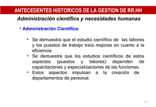 Administración científica y necesidades humanas   Administración Científica : Se demuestra que el estudio científico de  las labores y los puestos de trabajo traía mejoras en cuanto a la eficiencia. Se demuestra que los estudios científicos de estos aspectos (puestos y labores) dependen de capacitaciones y especializaciones de las funciones. Estos aspectos impulsan a la creación de  departamentos de personal. ANTECEDENTES HISTORICOS DE LA GESTION DE RR.HH 