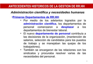 Administración científica y necesidades humanas   Primeros Departamentos de RR.HH : Por medio de los adelantos logrados por la  administración científica , los departamentos de personal comenzaron a  desplazar   a los departamentos de bienestar laboral. El nuevo  departamento de personal  contribuía a las decisiones de la organización, (mantención de salarios, selección de candidatos para los puestos de trabajo y se manejaban las quejas de los trabajadores). También se encargaron de las relaciones con los sindicatos y procuraba resolver varias de las necesidades del personal. ANTECEDENTES HISTORICOS DE LA GESTION DE RR.HH 