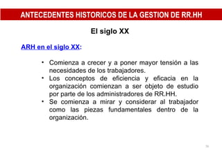 El siglo XX ARH en el siglo XX : Comienza a crecer y a poner mayor tensión a las necesidades de los trabajadores. Los conceptos de eficiencia y eficacia en la organización comienzan a ser objeto de estudio por parte de los administradores de RR.HH. Se comienza a mirar y considerar al trabajador como las piezas fundamentales dentro de la organización. ANTECEDENTES HISTORICOS DE LA GESTION DE RR.HH 
