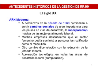 El siglo XX ARH Moderna : A comienzos de la  década de 1960  comienzan a surgir  cambios sociales  de gran importancia para los países en vías de desarrollo, la  incorporación  masiva de las mujeres al mundo laboral. Muchas empresas descubrieron que el sector femenino podía suministrar personal tan calificado como el masculino. Otro cambio dice relación con la reducción de la jornada laboral. Aceleración tecnológica en todas las áreas de desarrollo laboral (computación). ANTECEDENTES HISTORICOS DE LA GESTION DE RR.HH 