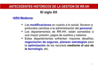 El siglo XX   ARH Moderna : Las  modificaciones   en cuanto a lo social, llevaron a profundos cambios a la administración del  personal ; Los departamentos de RR.HH. están sometidos a una mayor presión; pagos de sueldos y salarios. Estos departamentos enfrentan mayores desafíos;  negociación de seguros ,  planean estrategias  para la  optimización  de los recursos  mediante el uso de la  tecnología , etc. ANTECEDENTES HISTORICOS DE LA GESTION DE RR.HH 
