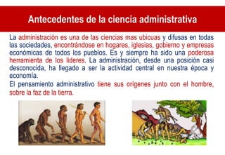 Antecedentes de la ciencia administrativa La  administración es una de las ciencias mas ubicuas  y difusas en todas las sociedades,  encontrándose en hogares, iglesias, gobierno y empresas  económicas de todos los pueblos. Es y siempre ha sido una  poderosa herramienta de los lideres . La administración, desde una posición casi desconocida, ha llegado a ser la actividad central en nuestra época y economía. El pensamiento administrativo  tiene sus orígenes junto con el hombre, sobre la faz de la tierra. 