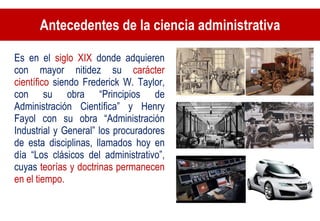Antecedentes de la ciencia administrativa Es en el  siglo XIX  donde adquieren con mayor nitidez su  carácter científico  siendo Frederick W. Taylor, con su obra “Principios de Administración Científica” y Henry Fayol con su obra “Administración Industrial y General” los procuradores de esta disciplinas, llamados hoy en día “Los clásicos del administrativo”, cuyas  teorías y doctrinas permanecen en el tiempo.  