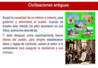 Civilizaciones antiguas  Surgió la  necesidad de un método o sistema , para  gobernar y administrar al pueblo . Cuando se empleo este método los jefes asumieron en sus tribus, posiciones teocráticas.  Y tanto temporal como espiritualmente fueron  lideres del pueblo, para dirigirlo  establecieron tabús y reglas de conducta, usaron el temor a lo sobrenatural  para asegurar la obediencia a sus normas.| 