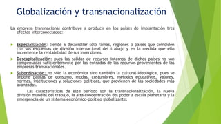 Globalización y transnacionalización
La empresa transnacional contribuye a producir en los países de implantación tres
efectos interconectados:
 Especialización: tiende a desarrollar sólo ramas, regiones o países que coinciden
con sus esquemas de división internacional del trabajo y en la medida que ello
incremente la rentabilidad de sus inversiones.
 Descapitalización: pues las salidas de recursos internos de dichos países no son
compensadas suficientemente por las entradas de los recursos provenientes de las
empresas transnacionales.
 Subordinación: no sólo la económica sino también la cultural-ideológica, pues se
impone pautas de consumo, modas, costumbres, métodos educativos, valores,
normas, instituciones y soluciones políticas, que provienen de las sociedades más
avanzadas.
Las características de este período son la transnacionalización, la nueva
división mundial del trabajo, la alta concentración del poder a escala planetaria y la
emergencia de un sistema económico-político globalizante.
 