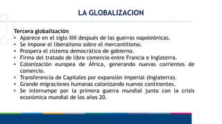 LA GLOBALIZACION
Tercera globalización
• Aparece en el siglo XIX después de las guerras napoleónicas.
• Se impone el liberalismo sobre el mercantilismo.
• Prospera el sistema democrático de gobierno.
• Firma del tratado de libre comercio entre Francia e Inglaterra.
• Colonización europea de África, generando nuevas corrientes de
comercio.
• Transferencia de Capitales por expansión imperial (Inglaterra).
• Grande migraciones humanas colonizando nuevos continentes.
• Se interrumpe por la primera guerra mundial junto con la crisis
económica mundial de los años 20.
 