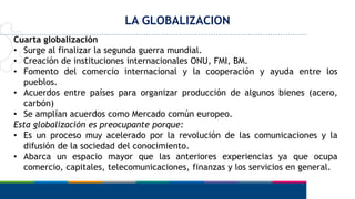 LA GLOBALIZACION
Cuarta globalización
• Surge al finalizar la segunda guerra mundial.
• Creación de instituciones internacionales ONU, FMI, BM.
• Fomento del comercio internacional y la cooperación y ayuda entre los
pueblos.
• Acuerdos entre países para organizar producción de algunos bienes (acero,
carbón)
• Se amplían acuerdos como Mercado común europeo.
Esta globalización es preocupante porque:
• Es un proceso muy acelerado por la revolución de las comunicaciones y la
difusión de la sociedad del conocimiento.
• Abarca un espacio mayor que las anteriores experiencias ya que ocupa
comercio, capitales, telecomunicaciones, finanzas y los servicios en general.
 