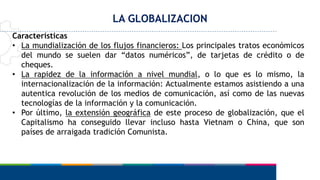 LA GLOBALIZACION
Características
• La mundialización de los flujos financieros: Los principales tratos económicos
del mundo se suelen dar “datos numéricos”, de tarjetas de crédito o de
cheques.
• La rapidez de la información a nivel mundial, o lo que es lo mismo, la
internacionalización de la información: Actualmente estamos asistiendo a una
autentica revolución de los medios de comunicación, así como de las nuevas
tecnologías de la información y la comunicación.
• Por último, la extensión geográfica de este proceso de globalización, que el
Capitalismo ha conseguido llevar incluso hasta Vietnam o China, que son
países de arraigada tradición Comunista.
 