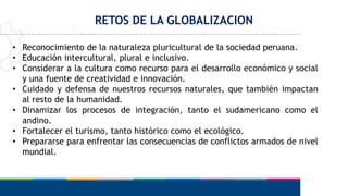 RETOS DE LA GLOBALIZACION
• Reconocimiento de la naturaleza pluricultural de la sociedad peruana.
• Educación intercultural, plural e inclusivo.
• Considerar a la cultura como recurso para el desarrollo económico y social
y una fuente de creatividad e innovación.
• Cuidado y defensa de nuestros recursos naturales, que también impactan
al resto de la humanidad.
• Dinamizar los procesos de integración, tanto el sudamericano como el
andino.
• Fortalecer el turismo, tanto histórico como el ecológico.
• Prepararse para enfrentar las consecuencias de conflictos armados de nivel
mundial.
 