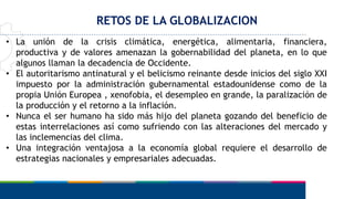 RETOS DE LA GLOBALIZACION
• La unión de la crisis climática, energética, alimentaria, financiera,
productiva y de valores amenazan la gobernabilidad del planeta, en lo que
algunos llaman la decadencia de Occidente.
• El autoritarismo antinatural y el belicismo reinante desde inicios del siglo XXI
impuesto por la administración gubernamental estadounidense como de la
propia Unión Europea , xenofobia, el desempleo en grande, la paralización de
la producción y el retorno a la inflación.
• Nunca el ser humano ha sido más hijo del planeta gozando del beneficio de
estas interrelaciones así como sufriendo con las alteraciones del mercado y
las inclemencias del clima.
• Una integración ventajosa a la economía global requiere el desarrollo de
estrategias nacionales y empresariales adecuadas.
 