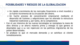 POSIBILIDADES Y RIESGOS DE LA GLOBALIZACION
 Un rápido crecimiento de los mercados financieros a nivel mundial y
un fuerte incremento de la circulación del dinero.
 Un fuerte proceso de concentración empresarial mediante el
desarrollo de fusiones y adquisiciones que ha alterado la estructura
industrial tradicional y, por tanto, de la competencia
• Con el uso intensivo de las nuevas tecnologías se reemplaza la mano de
obra directa y se ahorra materia prima y energía lo que genera el
desempleo que a su vez repercute en las políticas migratorias de los
países desarrollados.
• Se produce lo que el mercado demanda y se satisface al cliente
inmediatamente.
 