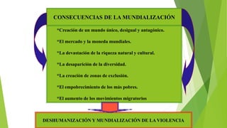 CONSECUENCIAS DE LA MUNDIALIZACIÓN
*Creación de un mundo único, desigual y antagónico.
*El mercado y la moneda mundiales.
*La devastación de la riqueza natural y cultural.
*La desaparición de la diversidad.
*La creación de zonas de exclusión.
*El empobrecimiento de los más pobres.
*El aumento de los movimientos migratorios
DESHUMANIZACIÓN Y MUNDIALIZACIÓN DE LA VIOLENCIA
 