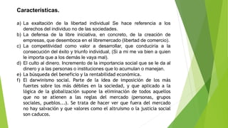 Características.
a) La exaltación de la libertad individual Se hace referencia a los
derechos del individuo no de las sociedades.
b) La defensa de la libre iniciativa, en concreto, de la creación de
empresas, que desemboca en el libremercado (libertad de comercio).
c) La competitividad como valor a desarrollar, que conduciría a la
consecución del éxito y triunfo individual, (Si a mi me va bien a quien
le importa que a los demás le vaya mal).
d) El culto al dinero. Incremento de la importancia social que se le da al
dinero y a las personas o instituciones que lo acumulan o manejan.
e) La búsqueda del beneficio y la rentabilidad económica.
f) El darwinismo social. Parte de la idea de imposición de los más
fuertes sobre los más débiles en la sociedad, y que aplicado a la
lógica de la globalización supone la eliminación de todos aquellos
que no se atienen a las reglas del mercado (personas, grupos
sociales, pueblos...). Se trata de hacer ver que fuera del mercado
no hay salvación y que valores como el altruismo o la justicia social
son caducos.
 