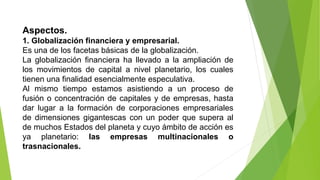 Aspectos.
1. Globalización financiera y empresarial.
Es una de los facetas básicas de la globalización.
La globalización financiera ha llevado a la ampliación de
los movimientos de capital a nivel planetario, los cuales
tienen una finalidad esencialmente especulativa.
Al mismo tiempo estamos asistiendo a un proceso de
fusión o concentración de capitales y de empresas, hasta
dar lugar a la formación de corporaciones empresariales
de dimensiones gigantescas con un poder que supera al
de muchos Estados del planeta y cuyo ámbito de acción es
ya planetario: las empresas multinacionales o
trasnacionales.
 