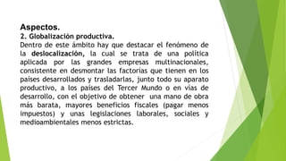 Aspectos.
2. Globalización productiva.
Dentro de este ámbito hay que destacar el fenómeno de
la deslocalización, la cual se trata de una política
aplicada por las grandes empresas multinacionales,
consistente en desmontar las factorías que tienen en los
países desarrollados y trasladarlas, junto todo su aparato
productivo, a los países del Tercer Mundo o en vías de
desarrollo, con el objetivo de obtener una mano de obra
más barata, mayores beneficios fiscales (pagar menos
impuestos) y unas legislaciones laborales, sociales y
medioambientales menos estrictas.
 